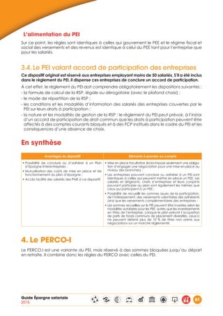 Guide Épargne salariale
2015
61
L’alimentation du PEI
Sur ce point, les règles sont identiques à celles qui gouvernent le PEE et le régime fiscal et
social des versements et des revenus est identique à celui du PEE tant pour l’entreprise que
pour les salariés.
3.4.	Le PEI valant accord de participation des entreprises
Ce dispositif original est réservé aux entreprises employant moins de 50 salariés. S’il a été inclus
dans le règlement du PEI, il dispense ces entreprises de conclure un accord de participation.
À cet effet, le règlement du PEI doit comprendre obligatoirement les dispositions suivantes :
- la formule de calcul de la RSP, légale ou dérogatoire (avec le plafond choisi) ;
- le mode de répartition de la RSP ;
- les conditions et les modalités d’information des salariés des entreprises couvertes par le
PEI sur leurs droits à participation ;
- la nature et les modalités de gestion de la RSP : le règlement du PEI peut prévoir, à l’instar
d’un accord de participation de droit commun que les droits à participation peuvent être
affectés à des comptes courants bloqués et à des FCP institués dans le cadre du PEI et les
conséquences d’une absence de choix.
En synthèse
Avantages du dispositif Eléments à prendre en compte
• Possibilité de conclure ou d’adhérer à un Plan
d’Epargne Interentreprises ;
• Mutualisation des coûts de mise en place et de
fonctionnement du plan d’épargne ;
• Accès facilité des salariés des PME à ce dispositif.
• Mise en place facultative (la loi impose seulement une obliga-
tion d’engager une négociation pour une mise en place au
niveau des branches) ;
• Les entreprises pouvant conclure ou adhérer à un PEI sont
identiques à celles qui peuvent mettre en place un PEE. Les
salariés et dirigeants, chefs d’entreprises et leurs conjoints
pouvant participer au plan sont également les mêmes que
ceux qui participent à un PEE ;
• Possibilité de recueillir les sommes issues de la participation,
de l’intéressement, des versements volontaires des adhérents
ainsi que les versements complémentaires des entreprises ;
• Les sommes recueillies sur le PEI peuvent être investies selon les
modalités autorisées pour les PEE, autres que les investissements
en titres de l’entreprise. Lorsque le plan prévoit l’acquisition
de parts de fonds communs de placement diversifiés, ceux-ci
ne peuvent détenir plus de 10 % de titres non admis aux
négociations sur un marché réglementé.
4.	Le PERCO-I
Le PERCO.I est une variante du PEI, mais réservé à des sommes bloquées jusqu’au départ
en retraite. Il combine donc les règles du PERCO avec celles du PEI.
 