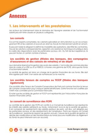 62 Guide Épargne salariale
2015
Annexes
1.	Les intervenants et les prestataires
Les acteurs qui interviennent dans le domaine de l’épargne salariale et de l’actionnariat
salarié peuvent être classés en plusieurs catégories.
Les conseils
Ce sont les experts-comptables, les cabinets spécialisés en rémunération ou en accompa-
gnement RH et les cabinets d’avocats en droit du travail. Ils interviennent plutôt en amont.
Ils peuvent aider le dirigeant à définir les modalités des opérations, identifier les contraintes,
trouver les solutions correspondantes, apporter une assistance technique et juridique dans
le cadre des négociations avec les partenaires sociaux, etc. Du fait de leur expérience, ils
peuvent éviter un certain nombre d’erreurs.
Les sociétés de gestion (filiales des banques, des compagnies
d’assurances et des caisses de retraites) et de dépôt
Leur domaine réservé est la gestion des avoirs des salariés, c’est-à-dire des sommes placées
dans le cadre d’un PEE ou d’un PERCO, à travers une gamme de FCPE, ainsi que les fonds
d’actionnariat salarié.
La société de gestion est donc en charge de la gestion financière de ces fonds. Elle doit
être agréée par l’AMF. Il en existe de nombreuses sur le marché.
Les sociétés teneurs de comptes ou TCCP (filiales des banques
également)
Ces sociétés dites Teneur de Compte-Conservateur de Parts ont comme fonction la tenue
de compte-conservation pour chaque salarié bénéficiaire. Cette fonction est codifiée par
l’AMF mais contrôlée par la Commission Bancaire.
À noter que les sociétés de gestion et TCCP sont représentés par l’Association Française de
Gestion Financière (AFG).
Le conseil de surveillance des FCPE
Le contrôle de la gestion des FCPE est confié à un Conseil de Surveillance qui représente
les intérêts des salariés adhérents au fonds, notamment vis-à-vis de la société de gestion.
Il est composé de représentants des salariés porteurs de parts, soit élus, soit désignés par
les partenaires sociaux, et des représentants de l’employeur. Parmi ses missions, le Conseil
de Surveillance : examine le rapport de gestion annuel, s’assure de la qualité de gestion et
décide des modifications et des transformations du fonds (aucune modification du règlement
du fonds ne peut intervenir sans son accord).
 