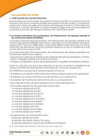 Guide Épargne salariale
2015
63
•	Les autorités de tutelle
1. L’AMF (Autorité des marchés financiers)
Issue de la fusion de la Commission des opérations de bourse (COB), du Conseil des marchés
financiers (CMF) et du Conseil de discipline de la gestion financière (CDGF), cet organisme
public a pour mission de veiller à la protection de l’épargne investie et à l’information des
investisseurs. À ce titre, elle définit un certain nombre de règles et de recommandations à
suivre dans le domaine de l’épargne salariale et de l’actionnariat salarié.
2. Le Conseil d’orientation de la participation, de l’intéressement, de l’épargne salariale et
de l’actionnariat salarié (COPIESAS)
Le Conseil d’orientation de la participation, de l’intéressement, de l’épargne salariale et de
l’actionnariat salarié (COPIESAS) a été créé en substitution du Conseil supérieur de la parti-
cipation (CSP)10
par la loi n°2008-1258 du 3 décembre 2008 en faveur des revenus du travail
(article 20). Il est directement rattaché au Premier ministre et non plus au ministère du Travail
comme cela fut le cas pour le CSP.
Le Conseil d’orientation de la participation, de l’intéressement, de l’épargne salariale et de
l’actionnariat salarié a pour missions :
- de promouvoir auprès des entreprises et des salariés les dispositifs de participation, d’intéres-
sement, d’épargne salariale et d’actionnariat salarié ;
- d’évaluer ces dispositifs et de formuler toute proposition susceptible de favoriser leur diffusion.
Il peut en outre être saisi par le Gouvernement et par les commissions compétentes de
chaque assemblée de toute question entrant dans son champ de compétences.
Le COPIESAS se compose de 35 membres répartis comme suit :
• le président du conseil de l’emploi, des revenus et de la cohésion sociale ou son représentant ;
• le président du conseil d’orientation pour les retraites ou son représentant ;
• le président de l’Autorité des Marchés Financiers ou son représentant ;
• deux députés et deux sénateurs désignés par leur assemblée respective ;
• dix membres représentant les partenaires sociaux dont :
- un membre désigné par la CGT ;
- un membre désigné par la CFDT ;
- un membre désigné par la CGT-FO ;
- un membre désigné par la CFTC ;
- un membre désigné par la CFE-CGC ;
- un membre désigné par le MEDEF ;
- un membre désigné par la CGPME ;
- un membre désigné par l’UPA ;
- un membre désigné par la FNSEA ;
- un membre désigné par l’UNAPL.
• six représentants des administrations dont :
- le directeur général du travail ;
- le directeur des affaires civiles et du sceau ;
- le directeur général du Trésor et de la politique économique ;
10. Le Conseil Supérieur de la Participation a été institué par la loi du 25 juillet 1994.
 