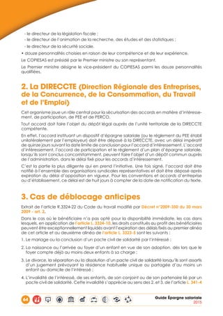 64 Guide Épargne salariale
2015
- le directeur de la législation fiscale ;
- le directeur de l’animation de la recherche, des études et des statistiques ;
- le directeur de la sécurité sociale.
• douze personnalités choisies en raison de leur compétence et de leur expérience.
Le COPIESAS est présidé par le Premier ministre ou son représentant.
Le Premier ministre désigne le vice-président du COPIESAS parmi les douze personnalités
qualifiées.
2.	La DIRECCTE (Direction Régionale des Entreprises,
de la Concurrence, de la Consommation, du Travail
et de l’Emploi)
Cet organisme joue un rôle central pour la sécurisation des accords en matière d’intéresse-
ment, de participation, de PEE et de PERCO.
Tout accord doit faire l’objet du dépôt légal auprès de l’unité territoriale de la DIRECCTE
compétente.
En effet, l’accord instituant un dispositif d’épargne salariale (ou le règlement du PEE établi
unilatéralement par l’employeur) doit être déposé à la DIRECCTE, avec un délai impératif
de quinze jours suivant la date limite de conclusion pour l’accord d’intéressement. L’accord
d’intéressement, l’accord de participation et le règlement d’un plan d’épargne salariale,
lorsqu’ils sont conclus concomitamment, peuvent faire l’objet d’un dépôt commun auprès
de l’administration, dans le délai fixé pour les accords d’intéressement.
C’est la partie la plus diligente qui en prend l’initiative. Une fois signé, l’accord doit être
notifié à l’ensemble des organisations syndicales représentatives et doit être déposé après
expiration du délai d’opposition en vigueur. Pour les conventions et accords d’entreprise
ou d’établissement, ce délai est de huit jours à compter de la date de notification du texte.
3.	Cas de déblocage anticipes
Extrait de l’article R.3324-22 du Code du travail modifié par Décret n°2009-350 du 30 mars
2009 - art. 2.
Dans le cas où le bénéficiaire n’a pas opté pour la disponibilité immédiate, les cas dans
lesquels, en application de l’article L. 3324-10, les droits constitués au profit des bénéficiaires
peuvent être exceptionnellement liquidés avant l’expiration des délais fixés au premier alinéa
de cet article et au deuxième alinéa de l’article L. 3323-5 sont les suivants :
1. Le mariage ou la conclusion d’un pacte civil de solidarité par l’intéressé ;
2. La naissance ou l’arrivée au foyer d’un enfant en vue de son adoption, dès lors que le
foyer compte déjà au moins deux enfants à sa charge ;
3. Le divorce, la séparation ou la dissolution d’un pacte civil de solidarité lorsqu’ils sont assortis
d’un jugement prévoyant la résidence habituelle unique ou partagée d’au moins un
enfant au domicile de l’intéressé ;
4. L’invalidité de l’intéressé, de ses enfants, de son conjoint ou de son partenaire lié par un
pacte civil de solidarité. Cette invalidité s’apprécie au sens des 2. et 3. de l’article L. 341-4
 