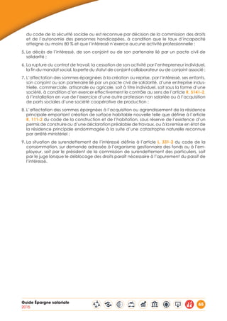 Guide Épargne salariale
2015
65
du code de la sécurité sociale ou est reconnue par décision de la commission des droits
et de l’autonomie des personnes handicapées, à condition que le taux d’incapacité
atteigne au moins 80 % et que l’intéressé n’exerce aucune activité professionnelle ;
5. Le décès de l’intéressé, de son conjoint ou de son partenaire lié par un pacte civil de
solidarité ;
6. La rupture du contrat de travail, la cessation de son activité par l’entrepreneur individuel,
la fin du mandat social, la perte du statut de conjoint collaborateur ou de conjoint associé ;
7. L’affectation des sommes épargnées à la création ou reprise, par l’intéressé, ses enfants,
son conjoint ou son partenaire lié par un pacte civil de solidarité, d’une entreprise indus-
trielle, commerciale, artisanale ou agricole, soit à titre individuel, soit sous la forme d’une
société, à condition d’en exercer effectivement le contrôle au sens de l’article R. 5141-2,
à l’installation en vue de l’exercice d’une autre profession non salariée ou à l’acquisition
de parts sociales d’une société coopérative de production ;
8. L’affectation des sommes épargnées à l’acquisition ou agrandissement de la résidence
principale emportant création de surface habitable nouvelle telle que définie à l’article
R. 111-2 du code de la construction et de l’habitation, sous réserve de l’existence d’un
permis de construire ou d’une déclaration préalable de travaux, ou à la remise en état de
la résidence principale endommagée à la suite d’une catastrophe naturelle reconnue
par arrêté ministériel ;
9. La situation de surendettement de l’intéressé définie à l’article L. 331-2 du code de la
consommation, sur demande adressée à l’organisme gestionnaire des fonds ou à l’em-
ployeur, soit par le président de la commission de surendettement des particuliers, soit
par le juge lorsque le déblocage des droits paraît nécessaire à l’apurement du passif de
l’intéressé.
 