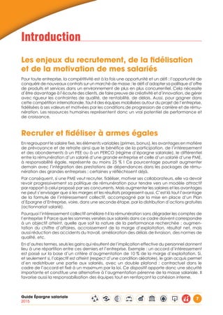 Guide Épargne salariale
2015
7
Introduction
Les enjeux du recrutement, de la fidélisation
et de la motivation de mes salariés
Pour toute entreprise, la compétitivité est à la fois une opportunité et un défi : l’opportunité de
conquérir de nouveaux contrats sur un marché de masse ; le défi d’adapter sa politique d’offre
de produits et services dans un environnement de plus en plus concurrentiel. Cela nécessite
d’être davantage à l’écoute des clients, de faire preuve de créativité et d’innovation, de gérer
avec rigueur les contraintes de qualité, de rentabilité, de délais. Aussi, pour gagner dans
cette compétition internationale, faut-il des équipes mobilisées autour du projet de l’entreprise,
fidélisées à ses valeurs et motivées par les conditions de progression de carrière et de rému-
nération. Les ressources humaines représentent donc un vrai potentiel de performance et
de croissance.
Recruter et fidéliser à armes égales
En regroupant le salaire fixe, les éléments variables (primes, bonus), les avantages en matière
de prévoyance et de retraite ainsi que le bénéfice de la participation, de l’intéressement
et des abondements à un PEE ou à un PERCO (régime d’épargne salariale), le différentiel
entre la rémunération d’un salarié d’une grande entreprise et celle d’un salarié d’une PME,
à responsabilité égale, représente au moins 25 % ! Ce pourcentage pourrait augmenter
demain avec l’intégration des prestations de dépendances dans les packages de rému-
nération des grandes entreprises : certaines y réfléchissent déjà.
Par conséquent, si une PME veut recruter, fidéliser, motiver ses collaborateurs, elle va devoir
revoir progressivement sa politique de rémunération pour tendre vers un modèle attractif
par rapport à celui proposé par ses concurrents. Mais augmenter les salaires et les avantages
ne peut s’envisager que si les marges et les résultats progressent aussi. C’est là tout l’avantage
de la formule de l’intéressement collectif, accompagné par la mise en place d’un Plan
d’Epargne d’Entreprise, voire, dans une seconde étape, par la distribution d’actions gratuites
(actionnariat salarié).
Pourquoi l’intéressement collectif améliore-t-il la rémunération sans dégrader les comptes de
l’entreprise ? Parce que les sommes versées aux salariés dans ce cadre doivent correspondre
à un objectif atteint, quelle que soit la nature de la performance recherchée : augmen-
tation du chiffre d’affaires, accroissement de la marge d’exploitation, résultat net, mais
aussi réduction des accidents du travail, amélioration des délais de livraison, des normes de
qualité, etc.
En d’autres termes, seuls les gains qui résultent de l’implication effective du personnel donnent
lieu à une répartition entre ces derniers et l’entreprise. Exemple : un accord d’intéressement
est passé sur la base d’un critère d’augmentation de 10 % de la marge d’exploitation. Si,
et seulement si, l’objectif est atteint (respect d’une condition aléatoire), le gain acquis permet
d’en redistribuer une partie aux salariés, avec un double plafond : contractuel dans le
cadre de l’accord et fixé à un maximum par la loi. Ce dispositif apporte donc une sécurité
importante et constitue une alternative à l’augmentation pérenne de la masse salariale. Il
favorise aussi la responsabilisation des équipes tout en renforçant la cohésion interne.
 