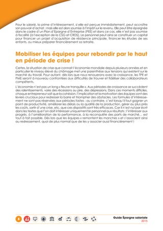 8 Guide Épargne salariale
2015
Pour le salarié, la prime d’intéressement, si elle est perçue immédiatement, peut accroître
son pouvoir d’achat ; mais elle est alors soumise à l’impôt sur le revenu. Elle peut être épargnée
dans le cadre d’un Plan d’Epargne d’Entreprise (PEE) et dans ce cas, elle n’est pas soumise
à fiscalité (à l’exception de la CSG et CRDS). Le personnel peut ainsi se constituer un capital
pour financer un projet d’acquisition de résidence principale, financer les études de ses
enfants, ou mieux préparer financièrement sa retraite.
Mobiliser les équipes pour rebondir par le haut
en période de crise !
Certes, la situation de crise que connait l’économie mondiale depuis plusieurs années et en
particulier le niveau élevé du chômage met une parenthèse aux tensions qui existent sur le
marché du travail. Pour autant, dès lors que nous renouerons avec la croissance, les TPE et
PME seront à nouveau confrontées aux difficultés de trouver et fidéliser des collaborateurs
compétents.
L’économie n’est pas un long « fleuve tranquille ». Aux périodes de croissance se succèdent
des ralentissements, voire des récessions ou pire, des dépressions. Dans ces moments difficiles,
chaque entrepreneur sait que la cohésion, l’implication et la motivation des équipes sont des
leviers cruciaux pour redresser la barre et triompher des obstacles. Les formules d’intéresse-
ment ne sont pas réservées aux périodes fastes ; au contraire, c’est lorsqu’il faut gagner un
point de productivité, améliorer les délais ou la qualité de la production, gérer au plus près
les coûts, sortir d’une crise, etc. que ces dispositifs sont très efficaces. Car il n’est nul par écrit
dans les textes que l’on doit intéresser uniquement le personnel aux résultats : l’intéresser aux
progrès, à l’amélioration de la performance, à la reconquête des parts de marché… est
tout à fait possible. Dès lors que les équipes « remontent les manches » et s’associent ainsi
au redressement, quoi de plus normal que de les y associer aussi financièrement !
 