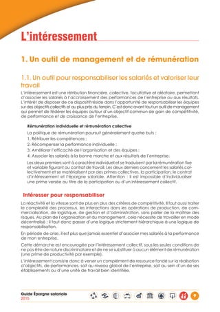 Guide Épargne salariale
2015
9
L’intéressement
1.	Un outil de management et de rémunération
1.1.	Un outil pour responsabiliser les salariés et valoriser leur
travail
L’intéressement est une rétribution financière, collective, facultative et aléatoire, permettant
d’associer les salariés à l’accroissement des performances de l’entreprise ou aux résultats.
L’intérêt de disposer de ce dispositif réside dans l’opportunité de responsabiliser les équipes
sur des objectifs collectifs et au plus près du terrain. C’est donc avant tout un outil de management
qui permet de fédérer les équipes autour d’un objectif commun de gain de compétitivité,
de performance et de croissance de l’entreprise.
Rémunération individuelle et rémunération collective
La politique de rémunération poursuit généralement quatre buts :
1. Rétribuer les compétences ;
2. Récompenser la performance individuelle ;
3. Améliorer l’efficacité de l’organisation et des équipes ;
4. Associer les salariés à la bonne marche et aux résultats de l’entreprise.
Les deux premiers sont à caractère individuel et se traduisent par la rémunération fixe
et variable figurant au contrat de travail. Les deux derniers concernent les salariés col-
lectivement et se matérialisent par des primes collectives, la participation, le contrat
d’intéressement et l’épargne salariale. Attention : il est impossible d’individualiser
une prime versée au titre de la participation ou d’un intéressement collectif.
Intéresser pour responsabiliser
La réactivité et la vitesse sont de plus en plus des critères de compétitivité. Il faut aussi traiter
la complexité des processus, les interactions dans les opérations de production, de com-
mercialisation, de logistique, de gestion et d’administration, sans parler de la maîtrise des
risques. Au plan de l’organisation et du management, cela nécessite de travailler en mode
décentralisé : il faut donc passer d’une logique strictement hiérarchique à une logique de
responsabilisation.
En période de crise, il est plus que jamais essentiel d’associer mes salariés à la performance
de mon entreprise.
Cette démarche est encouragée par l’intéressement collectif, sous les seules conditions de
ne pas être de nature discriminatoire et de ne se substituer à aucun élément de rémunération
(une prime de productivité par exemple).
L’intéressement consiste donc à verser un complément de ressource fondé sur la réalisation
d’objectifs, de performances, soit au niveau global de l’entreprise, soit au sein d’un de ses
établissements ou d’une unité de travail bien identifiée.
 
