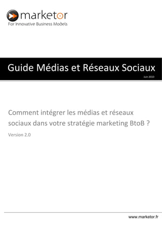   
  
 
Juin 2010 
Guide Médias et Réseaux Sociaux
Comment intégrer les médias et réseaux 
sociaux dans votre stratégie marketing BtoB ?
Version 2.0 
www.marketor.fr
 