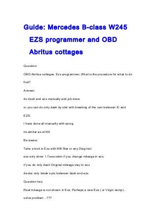 Guide: Mercedes B-class W245
EZS programmer and OBD
Abritus cottages
Question:
OBD Abritus cottages. Ezs programmer, What is the procedure for what to do
first?
Answer:
do dash and ezs manually and job done.
or you can do only dash by obd with breaking of the com between IC and
EZS.
I have done all manually with xprog.
its similar as w169
Be aware:
Take a look in Ezs with MB Star or any Diag tool.
ezs only show 1.7xxxxxxkm if you change mileage in ezs.
if you do only dash Original mileage stay in ezs
device only break sync between dash and ezs
Question two:
Real mileage is not shown in Ezs. Perhaps a new Ezs ( or Virgin dump)…
solve problem…???
 