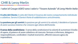 www.guidemeright.comLuca Sini | CEO & Co-founder
GMR & Leroy Merlin
I valori di Groupe ADEO sono i valori e “l’essere Azienda” di Leroy Merlin Italia
Il culto del Cliente: il culto del Cliente è l’essenza del nostro comportamento individuale
e collettivo. Servire il Cliente è fonte di soddisfazione e arricchimento.
La passione per gli uomini: la passione per gli uomini è la volontà, il desiderio e il piacere
di avere successo insieme e far crescere ogni attore dell’Azienda
Il senso della condivisione: il senso della condivisione è la volontà di aumentare il livello
di sapere, di potere e di avere collettivo e di ciascuno: formare e informare, delegare e
responsabilizzare, condividere i risultati economici, aﬃnché ciascuno agisca da
imprenditore.
 