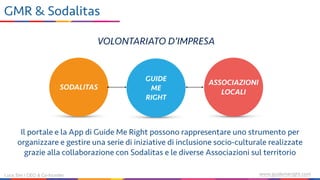 www.guidemeright.comLuca Sini | CEO & Co-founder
GMR & Sodalitas
SODALITAS
ASSOCIAZIONI
LOCALI
GUIDE  
ME 
RIGHT
VOLONTARIATO D’IMPRESA
Il portale e la App di Guide Me Right possono rappresentare uno strumento per
organizzare e gestire una serie di iniziative di inclusione socio-culturale realizzate
grazie alla collaborazione con Sodalitas e le diverse Associazioni sul territorio
 
