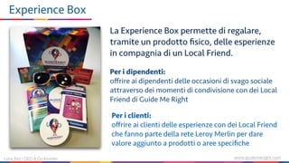 www.guidemeright.comLuca Sini | CEO & Co-founder
Experience Box
Per i dipendenti:
oﬀrire ai dipendenti delle occasioni di svago sociale
attraverso dei momenti di condivisione con dei Local
Friend di Guide Me Right
Per i clienti:
oﬀrire ai clienti delle esperienze con dei Local Friend
che fanno parte della rete Leroy Merlin per dare
valore aggiunto a prodotti o aree speciﬁche
La Experience Box permette di regalare,
tramite un prodotto ﬁsico, delle esperienze
in compagnia di un Local Friend.
 