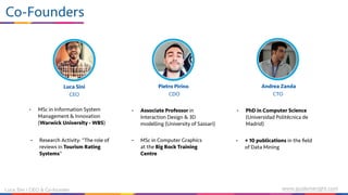 • MSc in Information System
Management & Innovation
(Warwick University - WBS)
• Research Activity: “The role of
reviews in Tourism Rating
Systems”
• Associate Professor in
Interaction Design & 3D
modelling (University of Sassari)
• MSc in Computer Graphics
at the Big Rock Training
Centre
• PhD in Computer Science
(Universidad Politécnica de
Madrid)
• + 10 publications in the ﬁeld
of Data Mining
Luca Sini Pietro Pirino Andrea Zanda
CEO CDO CTO
Luca Sini | CEO & Co-founder www.guidemeright.com
Co-Founders
 