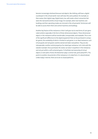 10
become increasingly interlaced because real objects, like clothing, will have a digital
counterpart in the virtual world. Users will wear the same pullover, for example, as
their avatar, their digital copy. Digital twins, too, will create a direct connection bet-
ween the real world and the virtual image, for example, when real machines and
buildings and their operating modes are mirrored in the virtual world. Technicians will
be able to access them there and control machines and buildings.
Another key feature of the metaverse is that it will give rise to new forms of user-gene-
rated content, especially in the form of three-dimensional objects. Three-dimensional
objects in the metaverse will be transferrable, transportable, and tradeable. This is one
of the significant differences to the digital equipment that can be purchased in compu-
ter games, the availability of which is limited to said games. In an ideal metaverse, such
virtual goods and real goods could be owned and taken everywhere. They are also
interoperable, another central property of an ideal type metaverse. Let’s stick with the
sweater example: Once purchased, the avatar can wear it anywhere in the metaverse
and not just within a self-contained game. To facilitate real ownership of virtual
objects or even plots of land, the blockchain plays a central role, particularly NFTs. This
points to another characteristic of the metaverse in its ideal form: It is decentralised.
Unlike today's internet, there are to be no closed platforms.
The current state of the metaverse
 