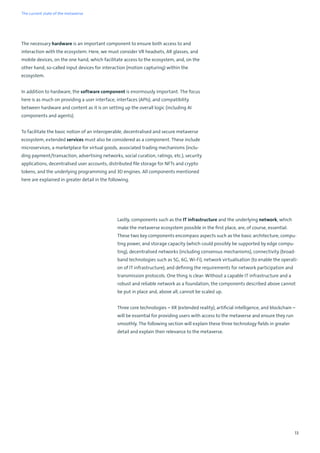 13
The necessary hardware is an important component to ensure both access to and
interaction with the ecosystem. Here, we must consider VR headsets, AR glasses, and
mobile devices, on the one hand, which facilitate access to the ecosystem, and, on the
other hand, so-called input devices for interaction (motion capturing) within the
ecosystem.
In addition to hardware, the software component is enormously important. The focus
here is as much on providing a user interface, interfaces (APIs), and compatibility
between hardware and content as it is on setting up the overall logic (including AI
components and agents).
To facilitate the basic notion of an interoperable, decentralised and secure metaverse
ecosystem, extended services must also be considered as a component. These include
microservices, a marketplace for virtual goods, associated trading mechanisms (inclu-
ding payment/transaction, advertising networks, social curation, ratings, etc.), security
applications, decentralised user accounts, distributed file storage for NFTs and crypto
tokens, and the underlying programming and 3D engines. All components mentioned
here are explained in greater detail in the following.
Lastly, components such as the IT infrastructure and the underlying network, which
make the metaverse ecosystem possible in the first place, are, of course, essential.
These two key components encompass aspects such as the basic architecture, compu-
ting power, and storage capacity (which could possibly be supported by edge compu-
ting), decentralised networks (including consensus mechanisms), connectivity (broad-
band technologies such as 5G, 6G, Wi-Fi), network virtualisation (to enable the operati-
on of IT infrastructure), and defining the requirements for network participation and
transmission protocols. One thing is clear: Without a capable IT infrastructure and a
robust and reliable network as a foundation, the components described above cannot
be put in place and, above all, cannot be scaled up.
Three core technologies – XR (extended reality), artificial intelligence, and blockchain –
will be essential for providing users with access to the metaverse and ensure they run
smoothly. The following section will explain these three technology fields in greater
detail and explain their relevance to the metaverse.
The current state of the metaverse
 