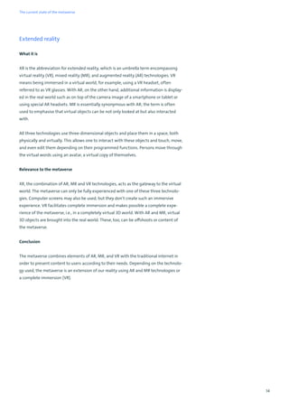 14
Extended reality
What it is
XR is the abbreviation for extended reality, which is an umbrella term encompassing
virtual reality (VR), mixed reality (MR), and augmented reality (AR) technologies. VR
means being immersed in a virtual world, for example, using a VR headset, often
referred to as VR glasses. With AR, on the other hand, additional information is display-
ed in the real world such as on top of the camera image of a smartphone or tablet or
using special AR headsets. MR is essentially synonymous with AR; the term is often
used to emphasise that virtual objects can be not only looked at but also interacted
with.
All three technologies use three-dimensional objects and place them in a space, both
physically and virtually. This allows one to interact with these objects and touch, move,
and even edit them depending on their programmed functions. Persons move through
the virtual words using an avatar, a virtual copy of themselves.
Relevance to the metaverse
XR, the combination of AR, MR and VR technologies, acts as the gateway to the virtual
world. The metaverse can only be fully experienced with one of these three technolo-
gies. Computer screens may also be used, but they don't create such an immersive
experience. VR facilitates complete immersion and makes possible a complete expe-
rience of the metaverse, i.e., in a completely virtual 3D world. With AR and MR, virtual
3D objects are brought into the real world. These, too, can be offshoots or content of
the metaverse.
Conclusion
The metaverse combines elements of AR, MR, and VR with the traditional internet in
order to present content to users according to their needs. Depending on the technolo-
gy used, the metaverse is an extension of our reality using AR and MR technologies or
a complete immersion (VR).
The current state of the metaverse
 