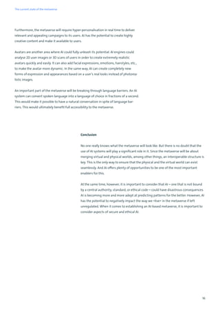 16
Furthermore, the metaverse will require hyper-personalisation in real time to deliver
relevant and appealing campaigns to its users. AI has the potential to create highly
creative content and make it available to users.
Avatars are another area where AI could fully unleash its potential. AI engines could
analyse 2D user images or 3D scans of users in order to create extremely realistic
avatars quickly and easily. It can also add facial expressions, emotions, hairstyles, etc.,
to make the avatar more dynamic. In the same way, AI can create completely new
forms of expression and appearances based on a user’s real looks instead of photorea-
listic images.
An important part of the metaverse will be breaking through language barriers. An AI
system can convert spoken language into a language of choice in fractions of a second.
This would make it possible to have a natural conversation in spite of language bar-
riers. This would ultimately benefit full accessibility to the metaverse.
Conclusion
No one really knows what the metaverse will look like. But there is no doubt that the
use of AI systems will play a significant role in it. Since the metaverse will be about
merging virtual and physical worlds, among other things, an interoperable structure is
key. This is the only way to ensure that the physical and the virtual world can exist
seamlessly. And AI offers plenty of opportunities to be one of the most important
enablers for this.
At the same time, however, it is important to consider that AI – one that is not bound
by a central authority, standard, or ethical code – could have disastrous consequences.
AI is becoming more and more adept at predicting patterns for the better. However, AI
has the potential to negatively impact the way we »live« in the metaverse if left
unregulated. When it comes to establishing an AI-based metaverse, it is important to
consider aspects of secure and ethical AI.
The current state of the metaverse
 