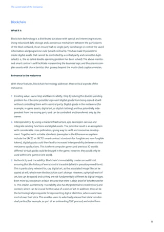 17
Blockchain
What it is
Blockchain technology is a distributed database with special and interesting features.
Using redundant data storage and a consensus mechanism between the participants
of the block network, it can ensure that no single party can change or control the saved
information and programme code (smart contracts). This has made it possible to
create digital assets that cannot be controlled by a central party and cannot be dupli-
cated (i. e., the so-called double-spending problem has been solved). The above-mentio-
ned smart contracts will facilitate representing the business logic and thus create com-
plex assets with characteristics that go way beyond the much-cited cryptocurrencies.
Relevance to the metaverse
With these features, blockchain technology addresses three critical aspects of the
metaverse.
1. Creating value, ownership and transferability: Only by solving the double spending
problem has it become possible to prevent digital goods from being copied at will
without controlling them with a central party. Digital goods in the metaverse (for
example, in-game assets, digital art, or digital clothing) are thus potentially inde-
pendent from the issuing party and can be controlled and transferred only by the
owner.
2. Interoperability: By using a shared infrastructure, app developers can use and
integrate existing functions and digital assets. The potential result is an ecosystem
with considerable cross-pollination, giving way to swift and innovative develop-
ment. Together with suitable standards (examples in the Ethereum ecosystem
include the ERC20 or ERC721 smart contract standards for fungible and non-fungible
tokens), digital goods could then lead to increased interoperability between various
metaverse applications. This is where computer games and previous 3D worlds
differed. Virtual goods could be bought in the game; however, they could only be
used within one game or one world.
3. Authenticity and traceability: Blockchain’s immutability creates an audit trail,
ensuring that the history of every asset is traceable (albeit in pseudonymised form).
This is particularly relevant for, say, digital art, as the associated image file can be
copied at will, which even the blockchain can't change. However, a physical work of
art, too can be copied and so they are not fundamentally different to digital images.
Even more so, blockchain at least ensures that there is clear proof of who the owner
is. This creates authenticity. Traceability also has the potential to create history and
context, which can be crucial for the value of a work of art. In addition, this can be
the technological prerequisite for representing digital identities, where users have
control over their data. This enables users to selectively release their data to indivi-
dual parties (for example, as part of an onboarding/KYC process) and make them
The current state of the metaverse
 