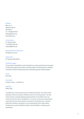 2
Publisher
Bitkom e. V.
Albrechtstraße 10
10117 Berlin
Tel.: +49 (0)30 27576-0
bitkom@bitkom.org
www.bitkom.org
Contact person
Dr. Sebastian Klöß
T +49 (0)30 27576-210
s.kloess@bitkom.org
Responsible Bitkom department
AG Metaverse Forum
Project head
Dr. Sebastian Klöß, Bitkom
Translation support
The translation of the Bitkom Guide into English was made possible by the kind support
of CMS Hasche Sigle Partnerschaft von Rechtsanwälten und Steuerberatern, DB Systel,
Fraunhofer-Institut für Arbeitswirtschaft und Arbeitsorganisation (IAO) and Meta.
Layout
Anna Stolz
Cover photo
© Julien Tromeur – unsplash.com
Copyright
Bitkom 2022
This publication contains general and non-binding information. The content of this
publication reflects the opinions of Bitkom at the time of the publication. The infor-
mation has been compiled applying greatest possible care, but Bitkom does not
warrant its factual accuracy, completeness, or currency. In particular, this publication
cannot take into account the specific circumstances of individual cases. Using this
publication, therefore, ultimately, lies in the responsibility of the reader. Bitkom
hereby denies any and all liability. All rights reserved to Bitkom, including partial
reproduction.
 