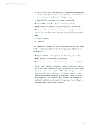22
■ Software – spatial audio, video/immersion, 3D modelling, photogrammetry, 3D
animation, motion/MR capture tools, coding and scripting, avatars and identi-
ties, mobile edge computing, blockchain, AI/algorithms, etc.
■ Systems, interfaces, and services (for example, interoperability)
3. Service providers (creators  developers, professional services, etc.)
4. Operators of metaverse platforms and gateways (centralised, decentralised)
5. Providers of social media and content, marketplaces, marketing and advertising,
economy and finance (payment services, crypto wallets, play-to-earn/collect), etc.
6. Users
■ Industrial end users
■ Consumers
Since the metaverse follows the logic of platform economies, it is advisable to reduce
it to three groups of market participants with corresponding sub-actor groups or
suppliers (tiers):
1. Developer and creator – technology layers, dematerialisation, creatives, etc.
2. Trader – trading on marketplaces, hubs, platforms, etc.
3. Providers and users of virtual goods and services who are active on initial platforms.
Content, services, frameworks, components, hardware, networks, and infrastructu-
res, etc. (see Chapter 1) are necessary layers to keep the metaverse system running.
They are provided by various suppliers on different layers. Using an example of
creative product development by Tesla, which offered engine power via in-app
purchase, services such as energy could be reinvented as a product. The network
effect of platforms is also characteristic of the metaverse: They attract market
participants and satisfy needs that are interesting enough for many and, due to
their sheer number, radiate to attract more users.
Players, business models, and use cases
 
