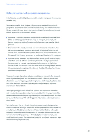 25
Metaverse business models using company examples
In the following, we will highlight business models using the examples of the companies
Meta and Unity.
Within a company like Meta, the aspect of monetisation is viewed from different
perspectives (E-commerce, entertainment, creator economy). The hitherto widespread
2D apps are also still in use. Meta is also experimenting with creator bonus schemes in
Horizon World (transactional business models).
■ Commerce: E-commerce is growing rapidly and the metaverse will open new possi-
bilities for both shoppers and retailers. Shops on Instagram, for example, will
become more immersive by offering options for buying physical as well as digital
products.
■ Entertainment: It is already possible to host paid online events on Facebook. This
can now become a hybrid experience with people participating face-to-face and
virtually. Meta presented how this works at the Connect developer conference: Two
friends could visit the same concert, one on location and the other in the metaverse.
■ Creator economy: Since April 2022, Meta has been testing the sale of virtual objects
and effects across its different »worlds« together with a small group of creators.
Someone could, for example, manufacture and sell accessories for the fashion
industry or offer paid access to a new part of the world. Purchasing items in Horizon
Worlds is available to people aged 18 and over in the US and Canada, where Horizon
Worlds is currently available.
The second example of a metaverse business model comes from Unity. The democrati-
sation of game development and user-generated content is resulting in a network
effect that is never boring, always entertaining. Gaming platforms such as Roblox offer
both game developers and gamers open access to create new games and digital
experiences in the world itself.
These open gaming platforms enable users to create their own stories and interact
with friends and strangers (connect and communicate) within the unique limits of the
same online world while saving the day or winning the battle, either alone or as a team
(conquer and collaborate), while collecting points and unlocking (collecting) exclusive
digital goods.
Such platforms are thus very close to the metaverse experience on today's market.
Brands that are typically sought out by users in their spare time must now compete for
a small amount of that time more than ever. This competition for time will result in
companies reinventing their brand experience for traditional end consumers but also
non-consumer brands by opening up a 3D-ready, digital world (for example, large
music labels that introduce their own interactive worlds to replace or supplement sales
channels of third-party distributors).
Players, business models, and use cases
 