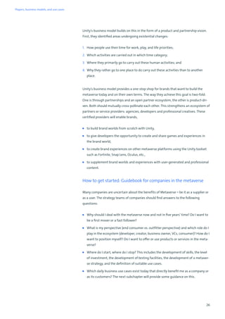 26
Unity's business model builds on this in the form of a product and partnership vision.
First, they identified areas undergoing existential changes:
1. How people use their time for work, play, and life priorities;
2. Which activities are carried out in which time category;
3. Where they primarily go to carry out these human activities; and
4. Why they rather go to one place to do carry out these activities than to another
place.
Unity's business model provides a one-stop shop for brands that want to build the
metaverse today and on their own terms. The way they achieve this goal is two-fold:
One is through partnerships and an open partner ecosystem, the other is product-dri-
ven. Both should mutually cross-pollinate each other. This strengthens an ecosystem of
partners or service providers: agencies, developers and professional creatives. These
certified providers will enable brands,
■ to build brand worlds from scratch with Unity,
■ to give developers the opportunity to create and share games and experiences in
the brand world,
■ to create brand experiences on other metaverse platforms using the Unity toolset
such as Fortnite, Snap Lens, Oculus, etc.,
■ to supplement brand worlds and experiences with user-generated and professional
content.
How to get started: Guidebook for companies in the metaverse
Many companies are uncertain about the benefits of Metaverse – be it as a supplier or
as a user. The strategy teams of companies should find answers to the following
questions:
■ Why should I deal with the metaverse now and not in five years’ time? Do I want to
be a first mover or a fast follower?
■ What is my perspective (end consumer vs. outfitter perspective) and which role do I
play in the ecosystem (developer, creator, business owner, VCs, consumer)? How do I
want to position myself? Do I want to offer or use products or services in the meta-
verse?
■ Where do I start, where do I stop? This includes the development of skills, the level
of investment, the development of testing facilities, the development of a metaver-
se strategy, and the definition of suitable use cases.
■ Which daily business use cases exist today that directly benefit me as a company or
as its customers? The next subchapter will provide some guidance on this.
Players, business models, and use cases
 