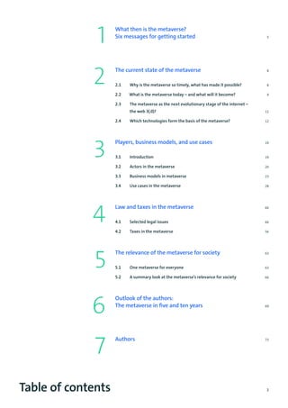 3
Table of contents
1
2
3
4
5
6
What then is the metaverse?
Six messages for getting started	 5
The current state of the metaverse	 8
2.1 Why is the metaverse so timely, what has made it possible?8
2.2 What is the metaverse today – and what will it become?9
2.3 The metaverse as the next evolutionary stage of the internet –
the web 3(.0)?11
2.4 Which technologies form the basis of the metaverse?12
Players, business models, and use cases	 19
3.1 Introduction 19
3.2 Actors in the metaverse 20
3.3 Business models in metaverse23
3.4 Use cases in the metaverse28
Law and taxes in the metaverse	46
4.1 Selected legal issues46
4.2 Taxes in the metaverse56
The relevance of the metaverse for society	 63
5.1 One metaverse for everyone63
5.2 A summary look at the metaverse’s relevance for society66
Outlook of the authors:
The metaverse in five and ten years	 69
Authors	73
7
 