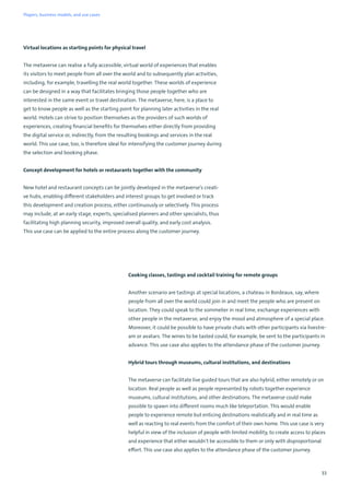 33
Virtual locations as starting points for physical travel
The metaverse can realise a fully accessible, virtual world of experiences that enables
its visitors to meet people from all over the world and to subsequently plan activities,
including, for example, travelling the real world together. These worlds of experience
can be designed in a way that facilitates bringing those people together who are
interested in the same event or travel destination. The metaverse, here, is a place to
get to know people as well as the starting point for planning later activities in the real
world. Hotels can strive to position themselves as the providers of such worlds of
experiences, creating financial benefits for themselves either directly from providing
the digital service or, indirectly, from the resulting bookings and services in the real
world. This use case, too, is therefore ideal for intensifying the customer journey during
the selection and booking phase.
Concept development for hotels or restaurants together with the community
New hotel and restaurant concepts can be jointly developed in the metaverse’s creati-
ve hubs, enabling different stakeholders and interest groups to get involved or track
this development and creation process, either continuously or selectively. This process
may include, at an early stage, experts, specialised planners and other specialists, thus
facilitating high planning security, improved overall quality, and early cost analysis.
This use case can be applied to the entire process along the customer journey.
Cooking classes, tastings and cocktail training for remote groups
Another scenario are tastings at special locations, a chateau in Bordeaux, say, where
people from all over the world could join in and meet the people who are present on
location. They could speak to the sommelier in real time, exchange experiences with
other people in the metaverse, and enjoy the mood and atmosphere of a special place.
Moreover, it could be possible to have private chats with other participants via livestre-
am or avatars. The wines to be tasted could, for example, be sent to the participants in
advance. This use case also applies to the attendance phase of the customer journey.
Hybrid tours through museums, cultural institutions, and destinations
The metaverse can facilitate live guided tours that are also hybrid, either remotely or on
location. Real people as well as people represented by robots together experience
museums, cultural institutions, and other destinations. The metaverse could make
possible to spawn into different rooms much like teleportation. This would enable
people to experience remote but enticing destinations realistically and in real time as
well as reacting to real events from the comfort of their own home. This use case is very
helpful in view of the inclusion of people with limited mobility, to create access to places
and experience that either wouldn’t be accessible to them or only with disproportional
effort. This use case also applies to the attendance phase of the customer journey.
Players, business models, and use cases
 