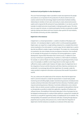 34
Involvement and participation in urban development
The use of new technologies makes it possible to create new experiences for people
and audiences as an inspiration for the production of cultural content and to use
creative content to test the technology. Digital transformation facilitates building
relationships to members of one’s own community, to create cultural and economic
capital, and to improve the life and work of many stakeholders. It can also be used, for
example, to enable local actors to participate in redesigning public spaces. The meta-
verse as a space for inclusive, co-creative participation formats can generate an added
value by creating more diverse and more inclusive urban quarters for local residents,
the extended community, and other stakeholders.
Digital twin in the metaverse
A digital twin is a virtual representation – a realistic simulation of the physics and
materials – of a real physical object or system, which is continuously being updated.
Digital copies can range from a single building component to a complete three-dimen-
sional visualisation of an entire planet. In current usage, the term digital twin is used to
describe two different complex images of real objects. The simpler one is aimed purely
at visualisation, the more complex one also encompasses interaction. Pure visualisati-
on, for example, for the purpose of a virtual tour, for training applications, or game
development, requires little information that is hard to access, in addition to some
accuracy in dimensions or georeferencing. To achieve it, a CAD model of a workpiece,
for example, or a precise 3D plan of a building (created using photogrammetry or laser
scans, for example), or satellite or aerial image data of an entire region are often
sufficient to create a usable model. However, the higher value of a digital twin lies in
the integration of sensors and the interaction with them. Machines and devices con-
nected with it can exchange data with their digital twin, for example. Lastly, this
makes possible to implement information and processes that wouldn’t be possible in
real life.
This, too, underscores the added value of the metaverse. Much like the digital twin
itself, it cannot be reduced to a simple 3D representation. It would make possible
monitoring and controlling highly complex manufacturing processes remotely but also
visualise contextual information that wouldn’t be there otherwise. It facilitates optimi-
sing and automating processes. Moreover, it promotes collaboration across national
borders. Data are stored, accessed, modified, and expanded via data platforms that are
as interoperable as possible to enable their application, regardless of hardware and
software licenses. Permeability of information takes place in the virtual space but can
be displayed simultaneously on a variety of other platforms, ranging from complete VR
immersion, to using AR for augmenting reality, to simplifying the use of a website. This
interoperability of visualisation and interaction with data, including through physical
properties (such as gravity, wind, pressure, etc.), is what makes the integration of
digital twins into the metaverse so valuable as an extension of the value chain.
Players, business models, and use cases
 