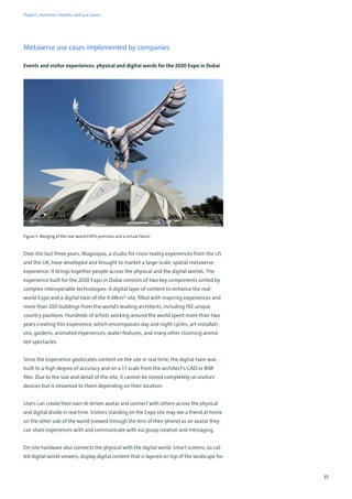 35
Metaverse use cases implemented by companies
Events and visitor experiences: physical and digital words for the 2020 Expo in Dubai
Figure 5: Merging of the real-world EXPO premises and a virtual falcon
Over the last three years, Magnopus, a studio for cross-reality experiences from the US
and the UK, have developed and brought to market a large-scale, spatial metaverse
experience. It brings together people across the physical and the digital worlds. The
experience built for the 2020 Expo in Dubai consists of two key components united by
complex interoperable technologies: A digital layer of content to enhance the real-
world Expo and a digital twin of the 4.38km²-site, filled with inspiring experiences and
more than 200 buildings from the world’s leading architects, including 192 unique
country pavilions. Hundreds of artists working around the world spent more than two
years creating this experience, which encompasses day and night cycles, art installati-
ons, gardens, animated experiences, water features, and many other stunning anima-
ted spectacles.
Since the experience geolocates content on the site in real time, the digital twin was
built to a high degree of accuracy and on a 1:1 scale from the architect’s CAD or BIM
files. Due to the size and detail of the site, it cannot be stored completely on visitors'
devices but is streamed to them depending on their location.
Users can create their own AI-driven avatar and connect with others across the physical
and digital divide in real time. Visitors standing on the Expo site may see a friend at home
on the other side of the world (viewed through the lens of their phone) as an avatar they
can share experiences with and communicate with via group creation and messaging.
On-site hardware also connects the physical with the digital world. Smart screens, so-cal-
led digital world viewers, display digital content that is layered on top of the landscape for
Players, business models, and use cases
 