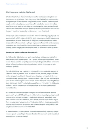41
Direct-to-consumer marketing of digital assets
Whether it's a YouTube channel or Instagram profile: Creators are making their own
communities on social media. There, they can sell digital goods (from cooking recipes
to digital images or self-composed songs) directly to their followers. Tokenised goods
supplement or replace tips and subscriptions. The added value lies in an immediate
satisfaction of the needs on both sides. For creators, existing assets are transformed
into valuable commodities. Fans are able to secure an original from their favourite crea-
tors and – in contrast to subscribers and streamers – own the original.
One example is the artist, Verena Kandler. She offers her art both purely physically and
purely digitally as NFTs and as hybrid NFTs, which makes owners eligible to purchase a
limited-edition art print. The NFTs can be integrated into metaverse worlds and be
displayed there, for example, in a gallery or in your own office. Artists can thus create a
closer bond with their fans, while content creators can increase their international
visibility, helped along by the diverse opportunities for interaction created by the NFT.
Merging real products and virtual objects via NFTs
On 16 December 2021, the German sports manufacturer Adidas announced its first
web3 activity: »Into the Metaverse«, a NFT project. Another motivation for this project
was to change as well as act quickly as a company, making sure that it can continue to
appeal to future (new) generations. It was thought to let in the new and act with
rebellious optimism.
The sale of 30,000 NFTs at a price of 0.2 Ethereum (ETH) each resulted in revenues of
23 million dollars in just a few hours. In addition to sales, however, the positive effect
on the company’s reputation in the web3 scene also played an important role in rea-
ching a new – and primarily young – generation. As of 8 May 2022, the »Into the Meta-
verse NFT« of Adidas Originals ranked on 40th place of the world’s best-selling NFT pro-
jects. Additionally, the NFT’s value had increased from 0.2 ETH to 1.68 ETH. Adidas also
receives a pro rata compensation of four percent per NFT trade on the secondary
market OpenSea.
But what is the connection between selling the NFT and the metaverse? With the
purchase of a (phase 1) NFT, each buyer is entitled to three physical products, provided
that the NFT is upgraded to phase 2: a black hoodie, an orange beanie (cap), and a
neon-coloured tracksuit. Furthermore, these real-life products can be worn in digital
form on avatars as virtual garments on The Sandbox platform. It is also quite possible
that the virtual country in The Sandbox (also known as ADiverse among experts) will
only be accessible to owners of the Adidas NFT.
In the months since its launch, Adidas has shown that established, traditional compa-
nies can operate successfully in the web3. Based on this example, it can be stated that
a well-planned metaverse strategy:
Players, business models, and use cases
 