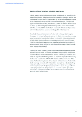 43
Digital certificates of authenticity and product-related services
The aim of digital certificates of authenticity is to digitally prove the authenticity and
ownership of an object. In addition, it facilitates using digital and hybrid services. This
creates added value for manufacturers, buyers, and the second-hand market. To achie-
ve this, the manufacturer issues an NFT associated with the object. This replaces a
paper certificate. When reselling, the seller also transfers the NFT. The NFT also serves
as a ticket for additional digital and hybrid offerings, which can be implemented in
both Web 2.0 and web3. It is also the ID of a user's profile that allows a digital version
of the brand product to be used and presented publicly in the metaverse.
The added value of digital certificates of authenticity is digital protection against
forgery and the link to virtual representation of the object. Other advantages are data
protection (decentral access control) and easy transferability. It also makes it possible
to build new service-oriented business models and a community around the brand.
Finally, it creates exclusivity and opens up new sales channels. Digital certificates of
authenticity offer special potential for luxury goods, design manufacturers, manufac-
turers, and high-quality brands.
Digital certificates of authenticity via NFTs have already been implemented by some
manufacturers and brands. For example, Bacardi had its tequila brand Patrón burn a
Chairman's Reserve limited to 150 bottles in 2021, the authenticity of which was ensu-
red by the respective NFT. Breitling watches are another example, where the warranty
for the watch was linked to an NFT. The NFT also included the serial number of the
watch. The French winery Château Darius also uses digital certificates of authenticity.
It sells its vintage wines with NFTs that are linked to a crypto tag on the bottle. They
entitle the bottle to be properly stored at the winery. Brands like Tommy Hilfiger and
Hogan sold their clothes at Fashion Week in the metaverse in March 2022. Buyers
received NFTs that visualise the digital garments and entitles them to have the real
garments be sent to their homes.
Players, business models, and use cases
 