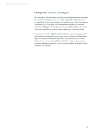 45
Collecting donations and achieving sustainability goals
With charity NFTs, charitable organizations can tap into the passion for collecting among
their donors. Percentages on resales, for example, can generate additional income for
the organisation. NFTs can be purchased for certified contributions to the United Nations
Sustainability Goals, for example. This creates international visibility for non-profit
organisations, NGOs, political organizations, and social institutions. It also improves the
interaction and involvement of supporters and makes the use of funding verifiable.
One example of this is the digital assets from Kollektor.io, which are very successfully
sold to supporters for donations or programme activities on behalf of NGOs. By collec-
ting, donors support a cause that is important to them; by interacting with the NFT,
they become an international voice for their NGO in the metaverse. Companies can
collect points for supporting projects that are proven to drive the Sustainable Develop-
ment Goals (SDGs) forward.
Players, business models, and use cases
 