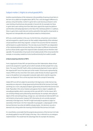 49
Subject matter 2: Rights to virtual goods/NFTs
Another essential feature of the metaverse is the possibility of owning virtual items in
the form of so-called non-fungible tokens (NFTs). This is also the biggest difference to
previous virtual 3D worlds, in which in-game items could also be purchased in some
cases (renting virtual land was also possible in Second Life, for example), but these
in-game items were nothing more than debt claims against the respective platform
and therefore ultimately dependent on the fate of the individual platform. In addition,
these in-game items could only exist and be used within that specific virtual world, so
they were not interoperable and could only be traded to a limited extent.
NFTs are a small revolution in this case. For the first time, virtual items can be tokeni-
sed and assigned to a specific person (or their wallet) independently of the individual
virtual world from which they originate – at least if one assumes that the metaverse
will be based on a public blockchain. This not only ensures that NFTs are independent
of the individual platforms but also that they can be taken to different virtual worlds
(as far as those worlds support the respective token standard) and are therefore inter-
operable. This would allow virtual assets to be traded outside of the virtual worlds (for
example, on secondary markets) or to be transferred directly from wallet to wallet.
a) Quasi-property protection of NFTs
From a legal point of view, NFTs are special because their tokenisation allows virtual
assets to be assigned to a specific person which excludes all other people from using
them. The issuer of the NFT itself is often simultaneously deprived of access rights to
the respective NFT once it has been put on the market. Virtual assets represented by
means of NFTs are thus more than mere claims under the law of conduct against the
issuer or the platform but comparable to absolute rights which only the respective
owner can dispose of. This is at the very least close to the concept of ownership.
Indeed, NFTs are still not subject to ownership in the legal sense. Under German law,
ownership can only exist in things (governed by Article 903 of the German Civil Code),
and things are, in turn, only physical objects (governed by Article 90 of the German Civil
Code. Physicality in this sense, however, presupposes that an object is palpable and
sensually perceptible, which is precisely not the case with NFTs. For this reason, NFTs
can certainly embody assets protected by ownership law, for example, when physical
objects of the real world (paintings, vintage cars, raw materials) are tokenised (NFTs are
not limited to virtual assets). However, NFTs themselves do not currently represent
ownership in the legal sense. That NFTs might eventually be equated as subject to
ownership in the future is far from impossible. As paragraph 2, subparagraph 3 of the
German Electronic Securities Act (eWPG), already implies: »An electronic security is
deemed to be a thing within the meaning of Article 90 of the German Civil Code.«
It is nevertheless conceivable that the property law provisions of the German Civil Code
are already applied to most NFTs today in this way – this is referred to as an analogous
implementation. This would have the advantage that, for example, the statutory
Law and taxes in the metaverse
 