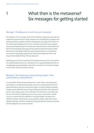 5
What then is the metaverse? Six messages for getting started
Message 1: The Metaverse is more than just a buzzword
The metaverse. There is scarcely a news channel that hasn’t showcased, discussed, and
analysed this phenomenon yet. Large companies are committing their strategies to the
development of the metaverse, therefore heralding the next stage in the evolution of
the internet and the digital world. There is, in the best sense of the word, a palpable
pioneering and optimistic spirit. Those who were around at the turn of the millennium
like to remind everybody of the hype and the painful bursting of the dotcom bubble.
Moreover, the intensity with which the metaverse phenomenon is currently being
discussed has many people suspecting the next buzzword hype cycle and turning
away, disinterestedly, thinking it will »go away soon«.
With this guide, we want to look behind the buzzword, because we are convinced that
the metaverse phenomenon is an umbrella term for a range of developments that are
already happening today and have a potential for innovation in and around the digital
transformation that must be taken seriously.
Message 2: The metaverse is only just being created – there
cannot (yet) be a clear definition
A crucial problem of the metaverse phenomenon is that it lacks a generally agreed-
upon definition, something that especially us Germans, a self-proclaimed »nation of
poets and thinkers«, like very much because it gives us a sense of safety and stability.
However, precise definitions require certain intellectual authorities and a negotiation
process. Since, conspicuously, such an authority on the metaverse is not in place and
we are in the midst of a negotiation process across various communities, it should
come as no surprise that such a definition is not (yet) available. The absence of a
definition, however, should not be seen as a weakness. Rather, a look at the various
attempts at finding a definition reveals the many facets that the metaverse could have
and thus highlights its innovative potential.
1 What then is the metaverse?
Six messages for getting started
 