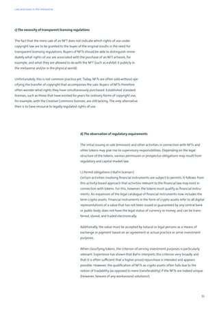 51
c) The necessity of transparent licensing regulations
The fact that the mere sale of an NFT does not indicate which rights of use under
copyright law are to be granted to the buyer of the original results in the need for
transparent licensing regulations. Buyers of NFTs should be able to distinguish imme-
diately what rights of use are associated with the purchase of an NFT artwork, for
example, and what they are allowed to do with the NFT (such as exhibit it publicly in
the metaverse and/or in the physical world).
Unfortunately, this is not common practice yet. Today, NFTs are often sold without spe-
cifying the transfer of copyright that accompanies the sale. Buyers of NFTs therefore
often wonder what rights they have simultaneously purchased. Established standard
licenses, such as those that have existed for years for ordinary forms of copyright use,
for example, with the Creative Commons licenses, are still lacking. The only alternative
then is to have recourse to legally regulated rights of use.
d) The observation of regulatory requirements
The initial issuing or sale (emission) and other activities in connection with NFTs and
other tokens may give rise to supervisory responsibilities. Depending on the legal
structure of the tokens, various permission or prospectus obligations may result from
regulatory and capital market law.
I.) Permit obligations (»BaFin license«)
Certain activities involving financial instruments are subject to permits. It follows from
this activity-based approach that activities relevant to the financial law may exist in
connection with tokens. For this, however, the tokens must qualify as financial instru-
ments. An expansion of the legal catalogue of financial instruments now includes the
term crypto assets. Financial instruments in the form of crypto assets refer to all digital
representations of a value that has not been issued or guaranteed by any central bank
or public body, does not have the legal status of currency or money, and can be trans-
ferred, stored, and traded electronically.
Additionally, the value must be accepted by natural or legal persons as a means of
exchange or payment based on an agreement or actual practice or serve investment
purposes.
When classifying tokens, the criterion of serving investment purposes is particularly
relevant. Experience has shown that BaFin interprets this criterion very broadly and
that it is often sufficient that a higher-priced repurchase is intended and appears
possible. However, the qualification of NFTs as crypto assets often fails due to the
notion of tradability (as opposed to mere transferability) if the NFTs are indeed unique
(However, beware of any workaround solutions!).
Law and taxes in the metaverse
 