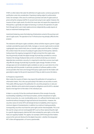 52
If NFTs or other tokens fall under the definition of crypto assets, numerous grounds for
justification come into consideration. Proprietary trading subject to authorisation
exists, for example, in the case of a continuous purchase and sale of crypto assets at
prices set by the company itself for its account and using its own capital. However, the
issuance of own crypto assets, for which the issuer does not require the cooperation of
third parties, is generally not subject to licensing. In contrast, the operation of a plat-
form through which users trade cryptocurrencies independently usually requires at
least an investment brokerage license.
Investment brokering covers the brokering of declarations aimed at the purchase and
sale of crypto assets. The operation of an IT infrastructure may already suffice for this
purpose.
The metaverse will require crypto custodians, whose activities require a permit. Crypto
custody is provided by anyone who holds, manages, or secures crypto assets or private
cryptographic keys used to hold, store, or transfer crypto assets for others. Custody in
this context means the service of custody of crypto values for third parties. Adminis-
trating means the ongoing management of rights arising from the crypto value.
Securing primarily includes the digital storage of private keys provided as a service.
However, the storage of physical data carriers on which private keys are stored or
deposited also constitutes a security. It is important to note that a service must expli-
citly offer the storage of private keys to provide crypto storage. Providers of mere
storage space are not considered crypto custodians as soon as a user stores his or her
private keys with the provider. In particular, providers of software wallets or other
service providers that store and manage third-party crypto assets for the holders will
generally be subject to the permit requirement if they are able to access the tokens.
II.) Prospectus requirements
More rarely, the issuance of tokens may require the publication of a prospectus or
information sheets. This is the case particularly if the tokens are securities or assets.
Their public offering requires the publication of a securities prospectus or sales pro-
spectus. Whether and to what extent prospectus obligations exist for NFTs is decided
based on the legal form of the token in the individual case.
A token is a security if it has the constituent elements of the concept of security:
transferability, tradability on the financial markets, and the embodiment of rights
similar to securities. As a rule, transferability exists: It is sufficient that the token can be
transferred without changing its legal and technical characteristics. However, the
securities nature of certain NFTs will already fail due to tradability, which requires a
minimum degree of standardisation in addition to an abstract trading possibility.
Consequently, securities must have the same rights and be interchangeable. This is not
the case for unique and non-exchangeable NFTs such as those representing the right
to a specific digital property. Identical NFTs that embody the same rights, on the other
hand, are regularly tradable. This applies, for example, to NFTs that give their holders
access to the same skin (texture for the digital character) – whether the designated
NFT is then still appropriate is, of course, questionable.
Law and taxes in the metaverse
 