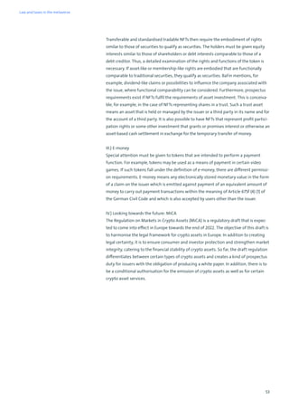 53
Transferable and standardised tradable NFTs then require the embodiment of rights
similar to those of securities to qualify as securities. The holders must be given equity
interests similar to those of shareholders or debt interests comparable to those of a
debt creditor. Thus, a detailed examination of the rights and functions of the token is
necessary. If asset-like or membership-like rights are embodied that are functionally
comparable to traditional securities, they qualify as securities. BaFin mentions, for
example, dividend-like claims or possibilities to influence the company associated with
the issue, where functional comparability can be considered. Furthermore, prospectus
requirements exist if NFTs fulfil the requirements of asset investment. This is conceiva-
ble, for example, in the case of NFTs representing shares in a trust. Such a trust asset
means an asset that is held or managed by the issuer or a third party in its name and for
the account of a third party. It is also possible to have NFTs that represent profit partici-
pation rights or some other investment that grants or promises interest or otherwise an
asset-based cash settlement in exchange for the temporary transfer of money.
III.) E-money
Special attention must be given to tokens that are intended to perform a payment
function. For example, tokens may be used as a means of payment in certain video
games. If such tokens fall under the definition of e-money, there are different permissi-
on requirements. E-money means any electronically stored monetary value in the form
of a claim on the issuer which is emitted against payment of an equivalent amount of
money to carry out payment transactions within the meaning of Article 675f (4) (1) of
the German Civil Code and which is also accepted by users other than the issuer.
IV.) Looking towards the future: MiCA
The Regulation on Markets in Crypto Assets (MiCA) is a regulatory draft that is expec-
ted to come into effect in Europe towards the end of 2022. The objective of this draft is
to harmonise the legal framework for crypto assets in Europe. In addition to creating
legal certainty, it is to ensure consumer and investor protection and strengthen market
integrity, catering to the financial stability of crypto assets. So far, the draft regulation
differentiates between certain types of crypto assets and creates a kind of prospectus
duty for issuers with the obligation of producing a white paper. In addition, there is to
be a conditional authorisation for the emission of crypto assets as well as for certain
crypto asset services.
Law and taxes in the metaverse
 