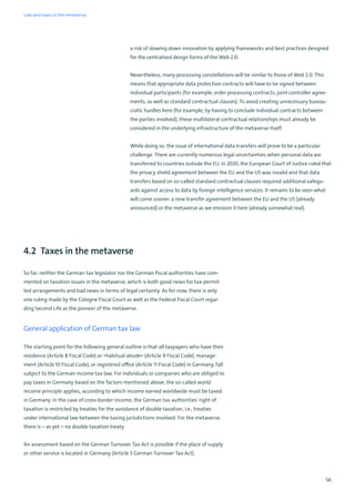 56
a risk of slowing down innovation by applying frameworks and best practices designed
for the centralised design forms of the Web 2.0.
Nevertheless, many processing constellations will be similar to those of Web 2.0. This
means that appropriate data protection contracts will have to be signed between
individual participants (for example, order processing contracts, joint controller agree-
ments, as well as standard contractual clauses). To avoid creating unnecessary bureau-
cratic hurdles here (for example, by having to conclude individual contracts between
the parties involved), these multilateral contractual relationships must already be
considered in the underlying infrastructure of the metaverse itself.
While doing so, the issue of international data transfers will prove to be a particular
challenge. There are currently numerous legal uncertainties when personal data are
transferred to countries outside the EU. In 2020, the European Court of Justice ruled that
the privacy shield agreement between the EU and the US was invalid and that data
transfers based on so-called standard contractual clauses required additional safegu-
ards against access to data by foreign intelligence services. It remains to be seen what
will come sooner: a new transfer agreement between the EU and the US (already
announced) or the metaverse as we envision it here (already somewhat real).
4.2 Taxes in the metaverse
So far, neither the German tax legislator nor the German fiscal authorities have com-
mented on taxation issues in the metaverse, which is both good news for tax-permit-
ted arrangements and bad news in terms of legal certainty. As for now, there is only
one ruling made by the Cologne Fiscal Court as well as the Federal Fiscal Court regar-
ding Second Life as the pioneer of the metaverse.
General application of German tax law
The starting point for the following general outline is that all taxpayers who have their
residence (Article 8 Fiscal Code) or »habitual abode« (Article 9 Fiscal Code), manage-
ment (Article 10 Fiscal Code), or registered office (Article 11 Fiscal Code) in Germany, fall
subject to the German income tax law. For individuals or companies who are obliged to
pay taxes in Germany based on the factors mentioned above, the so-called world
income principle applies, according to which income earned worldwide must be taxed
in Germany. In the case of cross-border income, the German tax authorities' right of
taxation is restricted by treaties for the avoidance of double taxation, i.e., treaties
under international law between the taxing jurisdictions involved. For the metaverse,
there is – as yet – no double taxation treaty.
An assessment based on the German Turnover Tax Act is possible if the place of supply
or other service is located in Germany (Article 3 German Turnover Tax Act).
Law and taxes in the metaverse
 