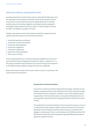57
Income tax, trade tax, and corporate tax law
According to the German Income Tax Act, income is only taxable if it falls under one of
the seven types of income (Article 2 (1) German Income Tax Act). At least in terms of
income tax, the case law of the fiscal courts has already shown that it is perfectly
possible, and courts are willing, to apply the current physical tax law standards to
purely digital matters (Federal Fiscal Court 2.2.2022 – IR 22/20; Cologne Fiscal Court
25.11.2021 – 14 K 1178/20, rev. pending – IX R 3/22).
Taxpayers who generate income in the metaverse and wish to comply with tax law
should examine which type of income their profits pertain to:
1. Income from agriculture and forestry
2. Income from a commercial enterprise
3. Income from self-employment
4. Income from employment
5. Income from capital assets
6. Income from renting and leasing
7. Other sources of income
Income exceeding 10,347 euros in the 2022 calendar year (20,694 euros in the case of
joint assessment of spouses/registered civil partners) is subject – except for no 5 – to
the personal, standard tax rate of 14 percent up to 42 percent (Top tax rate: 45 percent
as of 277,826 euros) plus solidarity surcharge and church tax, if applicable.
Based on the tax law currently in force, income under no 2 and no 7, in particular, is like-
ly to be relevant to the metaverse:
a) Income from a commercial enterprise
Income from a commercial enterprise applies when the taxpayer undertakes an inde-
pendent, sustainable activity to make a profit and if this activity constitutes participa-
tion in general economic transactions. In addition, it must not be regarded as practi-
cing agriculture or forestry, freelance work, or as any other self-employed work, and
must exceed the scope of private asset management (Article 15 (2) (1) German Income
Tax Act).
The classification of a commercial enterprise refers to any trade or business, as far as it
is conducted in Germany, making it subject to trade tax (7 percent to over 17 percent,
depending on the municipality in which the trade or business is conducted). If the
taxpayer is a natural person, there is a tax-free allowance of 24,500 euros (Article 11 (1)
(3) (1) German Trade Tax Act) and the possibility of (partially) offsetting the trade tax
against the standard income tax.
Law and taxes in the metaverse
 