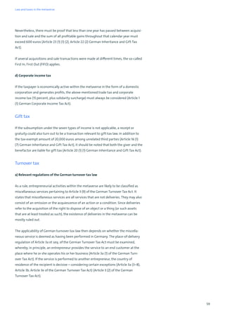 59
Nevertheless, there must be proof that less than one year has passed between acquisi-
tion and sale and the sum of all profitable gains throughout that calendar year must
exceed 600 euros (Article 23 (1) (1) (2), Article 22 (2) German Inheritance and Gift Tax
Act).
If several acquisitions and sale transactions were made at different times, the so-called
First In, First Out (FIFO) applies.
d) Corporate income tax
If the taxpayer is economically active within the metaverse in the form of a domestic
corporation and generates profits, the above-mentioned trade tax and corporate
income tax (15 percent, plus solidarity surcharge) must always be considered (Article 1
(1) German Corporate Income Tax Act).
Gift tax
If the subsumption under the seven types of income is not applicable, a receipt or
gratuity could also turn out to be a transaction relevant to gift tax law. In addition to
the tax-exempt amount of 20,000 euros among unrelated third parties (Article 16 (1)
(7) German Inheritance and Gift Tax Act), it should be noted that both the giver and the
benefactor are liable for gift tax (Article 20 (1) (1) German Inheritance and Gift Tax Act).
Turnover tax
a) Relevant regulations of the German turnover tax law
As a rule, entrepreneurial activities within the metaverse are likely to be classified as
miscellaneous services pertaining to Article 3 (9) of the German Turnover Tax Act. It
states that miscellaneous services are all services that are not deliveries. They may also
consist of an omission or the acquiescence of an action or a condition. Since deliveries
refer to the acquisition of the right to dispose of an object or a thing (or such assets
that are at least treated as such), the existence of deliveries in the metaverse can be
mostly ruled out.
The applicability of German turnover tax law then depends on whether the miscella-
neous service is deemed as having been performed in Germany. The place-of-delivery
regulation of Article 3a et seq. of the German Turnover Tax Act must be examined,
whereby, in principle, an entrepreneur provides the service to an end customer at the
place where he or she operates his or her business (Article 3a (1) of the German Turn-
over Tax Act). If the service is performed to another entrepreneur, the country of
residence of the recipient is decisive – considering certain exceptions (Article 3a (3–8),
Article 3b, Article 3e of the German Turnover Tax Act) (Article 3 (2) of the German
Turnover Tax Act).
Law and taxes in the metaverse
 
