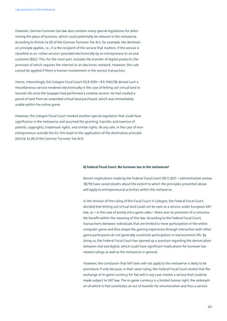 60
However, German turnover tax law also contains many special regulations for deter-
mining the place of business, which could potentially be relevant in the metaverse.
According to Article 3a (5) of the German Turnover Tax Act, for example, the destinati-
on principle applies, i.e., it is the recipient of the service that matters, if the service is
classified as an »other service« provided electronically by an entrepreneur to an end
customer (B2C). This, for the most part, includes the transfer of digital products, the
provision of which requires the internet or an electronic network. However, this rule
cannot be applied if there is human involvement in the service transaction.
Hence, interestingly, the Cologne Fiscal Court (13.8.2019 – 8 K 1565/18) denied such a
miscellaneous service rendered electronically in the case of letting out virtual land in
Second Life since the taxpayer had performed a creative service. He had created a
parcel of land from an unworked virtual land purchased, which was immediately
usable within the online game.
However, the Cologne Fiscal Court invoked another special regulation that could have
significance in the metaverse and assumed the granting, transfer, and exercise of
patents, copyrights, trademark rights, and similar rights. At any rate, in the case of non-
entrepreneurs outside the EU, this leads to the application of the destination principle
(Article 3a (4) of the German Turnover Tax Act).
b) Federal Fiscal Court: No turnover tax in the metaverse?
Recent implications made by the Federal Fiscal Court (18.11.2021 – administrative review
38/19) have raised doubts about the extent to which the principles presented above
will apply to entrepreneurial activities within the metaverse.
In the revision of the ruling of the Fiscal Court in Cologne, the Federal Fiscal Court
decided that letting out virtual land could not be seen as a service under European VAT
law, as – in the case of purely intra-game sales – there was no provision of a consuma-
ble benefit within the meaning of this law. According to the Federal Fiscal Court,
transactions between individuals that are limited to mere participation in the online
computer game and thus shape the gaming experience through interaction with other
game participants do not generally constitute participation in real economic life. By
doing so, the Federal Fiscal Court has opened up a question regarding the demarcation
between real and digital, which could have significant implications for turnover tax-
related rulings as well as the metaverse in general.
However, the conclusion that VAT laws will not apply to the metaverse is likely to be
premature if only because, in that same ruling, the Federal Fiscal Court stated that the
exchange of in-game currency for fiat will in any case involve a service that could be
made subject to VAT law. The in-game currency is a limited license right, the redempti-
on of which in fiat constitutes an act of transfer for renumeration and thus a service
Law and taxes in the metaverse
 