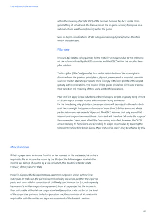 61
within the meaning of Article 1(1)(1) of the German Turnover Tax Act. Unlike the in-
game letting of virtual land, the transaction of the in-game currency took place on a
real market and was thus not merely within the game.
More in-depth considerations of VAT rulings concerning digital activities therefore
remain indispensable.
Pillar one
In future, tax-related consequences for the metaverse may arise due to the internatio-
nal tax reform initiated by the G20 countries and the OECD within the so-called two-
pillar solution.
The first pillar (Pillar One) provides for a partial redistribution of taxation rights in
deviation from the previous principles of physical presence and is intended to enable
source or market states to participate more strongly in the joint profits of the largest
globally active corporations. The issue of where goods or services were used or consu-
med, based on the residency of their users, will be the crucial one.
Pillar One will apply across industries and technologies, despite originally being limited
to certain digital business models and consumer-facing businesses.
For the time being, only globally active corporations will be subject to the redistributi-
on of taxation right that generate turnover of more than 20 billion euros and whose
pre-tax return on sales exceeds 10 percent. The OECD assumes that only around 100
international corporations meet these criteria and will therefore fall under the scope of
these new rules. Seven years after Pillar One coming into effect, however, the OECD
aims at revising its framework and extending its scope, in particular, by lowering the
turnover threshold to 10 billion euros. Major metaverse players may be affected by this.
Miscellaneous
If the taxpayer earns an income from his or her business on the metaverse, he or she is
required to file an income tax return by the 31 July of the following year in which the
income was earned (if assisted by a tax consultant, this deadline extends to late
February of the year after that).
However, suppose the taxpayer follows a common purpose in unison with several
individuals. In that case, the question within company law arises, whether these partici-
pants wish to establish a corporation of civil law by conclusive action (i.e., not expressly
by means of a written corporation agreement). From a tax perspective, the income is
then not taxable at the civil-law corporation level (except for trade tax) but at the level
of the corporative partners. Under tax procedure law, the submission of a tax return is
required for both the unified and separate assessment of the bases of taxation.
Law and taxes in the metaverse
 