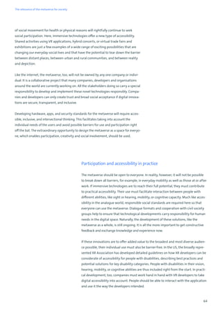 64
of social movement for health or physical reasons will rightfully continue to seek
social participation. Here, immersive technologies offer a new type of accessibility.
Shared activities using VR applications, hybrid concerts, or virtual trade fairs and
exhibitions are just a few examples of a wide range of exciting possibilities that are
changing our everyday social lives and that have the potential to tear down the barrier
between distant places, between urban and rural communities, and between reality
and depiction.
Like the internet, the metaverse, too, will not be owned by any one company or indivi-
dual. It is a collaborative project that many companies, developers and organisations
around the world are currently working on. All the stakeholders doing so carry a special
responsibility to develop and implement these novel technologies responsibly. Compa-
nies and developers can only create trust and broad social acceptance if digital innova-
tions are secure, transparent, and inclusive.
Developing hardware, apps, and security standards for the metaverse will require acces-
sible, inclusive, and intersectional thinking. This facilitates taking into account the
individual needs of the users and avoid possible barriers for use and participation right
off the bat. The extraordinary opportunity to design the metaverse as a space for everyo-
ne, which enables participation, creativity and social involvement, should be used.
Participation and accessibility in practice
The metaverse should be open to everyone. In reality, however, it will not be possible
to break down all barriers, for example, in everyday mobility as well as those at or after
work. If immersive technologies are to reach their full potential, they must contribute
to practical accessibility. Their use must facilitate interaction between people with
different abilities, like sight or hearing, mobility, or cognitive capacity. Much like acces-
sibility in the analogue world, responsible social standards are required here so that
everyone can use the metaverse. Dialogue formats and cooperation with civil society
groups help to ensure that technological developments carry responsibility for human
needs in the digital space. Naturally, the development of these solutions, like the
metaverse as a whole, is still ongoing. It is all the more important to get constructive
feedback and exchange knowledge and experience now.
If these innovations are to offer added value to the broadest and most diverse audien-
ce possible, their individual use must also be barrier-free. In the US, the broadly repre-
sented XR Association has developed detailed guidelines on how XR developers can be
considerate of accessibility for people with disabilities, describing best practices and
potential solutions for key disability categories. People with disabilities in their vision,
hearing, mobility, or cognitive abilities are thus included right from the start. In practi-
cal development, too, companies must work hand in hand with VR developers to take
digital accessibility into account. People should be able to interact with the application
and use it the way the developers intended.
The relevance of the metaverse for society
 