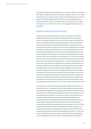 65
For free and self-determined development in an immersive reality, it is important
that people can depict their avatars as they are: unique and diverse. Users should
therefore have a very diverse range of options to change their avatars, be it facial
expressions, individual physical characteristics, or even everyday companions
such as wheelchairs. These concrete and simple cases make clear that »responsi-
ble innovation« must also be the companion of all stages of development and
application.
Building a culture of safety and respect
In addition to technological components, users must be able to identify the
added value of the innovations in their everyday lives. Above all, this entails
secure and transparent applications that consider their needs. Responsible inno-
vation encompasses more than adapting technologies in their development to
the necessary conditions of the present. Evaluating and developing them is an
ongoing task, one that is necessary to face up to current challenges. This includes,
for example, establishing joint feedback forums, in which developers and users
can exchange their experiences to learn from undesirable developments. Issues
like hate speech, cybermobbing, or disinformation have rightly and increasingly
been put in the focus of the public eye in recent years. The immersive merging of
the real and virtual worlds creates new experiences that are particularly new for
young users. Issues of »youth media protection« as well as data protection must
be considered. We now have the opportunity to address the developments from
the outset, allowing users to decide for themselves how they want to configure
their digital sphere according to their own ideas. Companies from the VR and
metaverse industry are doing this, for example, by offering customisable distan-
cing options. Users can make sure that other avatars cannot get too close. Users
can also often specify which interaction options they allow, thus creating indivi-
dual zones of protection. Some will use this option less in their everyday digital
life, but for many, who don’t want regulated social interaction due to, for exam-
ple, negative personal experiences, such functions create noticeable added value.
One thing is clear: The technologies that make the metaverse possible are not –
and should never be – an exclusive project of digital platform companies. Many
users worldwide participate in the opportunities provided to them by immersive
innovations every day. Decentralised developer platforms like Spark AR are alrea-
dy highlighting how important it is to pursue an open, horizontal approach to
innovation today. Instead of having a few technological gatekeepers, such
development platforms for augmented reality are open to anybody who is inte-
rested in participating. The fact that half of Spark AR’s users are female also
underscores very clearly that previous research and development structures have
come to end. In general, it will be crucial that the community is fostered and
recognised by organisation and companies in the metaverse. After all, the com-
munity generates many innovations, gives feedback on products, or creates new
assets. Simply taking community-created assets without giving would quickly
result in the abandonment of metaverses created by businesses, especially if
The relevance of the metaverse for society
 