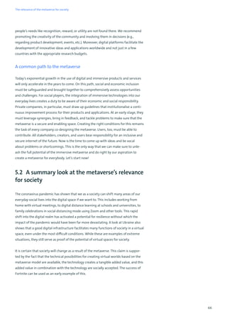 66
people’s needs like recognition, reward, or utility are not found there. We recommend
promoting the creativity of the community and involving them in decisions (e.g.,
regarding product development, events, etc.). Moreover, digital platforms facilitate the
development of innovative ideas and applications worldwide and not just in a few
countries with the appropriate research budgets.
A common path to the metaverse
Today’s exponential growth in the use of digital and immersive products and services
will only accelerate in the years to come. On this path, social and economic inclusion
must be safeguarded and brought together to comprehensively assess opportunities
and challenges. For social players, the integration of immersive technologies into our
everyday lives creates a duty to be aware of their economic and social responsibility.
Private companies, in particular, must draw up guidelines that institutionalise a conti-
nuous improvement process for their products and applications. At an early stage, they
must leverage synergies, bring in feedback, and tackle problems to make sure that the
metaverse is a secure and enabling space. Creating the right conditions for this remains
the task of every company co-designing the metaverse. Users, too, must be able to
contribute. All stakeholders, creators, and users bear responsibility for an inclusive and
secure internet of the future. Now is the time to come up with ideas and be vocal
about problems or shortcomings. This is the only way that we can make sure to unle-
ash the full potential of the immersive metaverse and do right by our aspiration to
create a metaverse for everybody. Let’s start now!
5.2 A summary look at the metaverse’s relevance
for society
The coronavirus pandemic has shown that we as a society can shift many areas of our
everyday social lives into the digital space if we want to. This includes working from
home with virtual meetings, to digital distance learning at schools and universities, to
family celebrations in social distancing mode using Zoom and other tools. This rapid
shift into the digital realm has activated a potential for resilience without which the
impact of the pandemic would have been far more devastating. A look at Ukraine also
shows that a good digital infrastructure facilitates many functions of society in a virtual
space, even under the most difficult conditions. While these are examples of extreme
situations, they still serve as proof of the potential of virtual spaces for society.
It is certain that society will change as a result of the metaverse. This claim is suppor-
ted by the fact that the technical possibilities for creating virtual worlds based on the
metaverse model are available, the technology creates a tangible added value, and this
added value in combination with the technology are socially accepted. The success of
Fortnite can be used as an early example of this.
The relevance of the metaverse for society
 