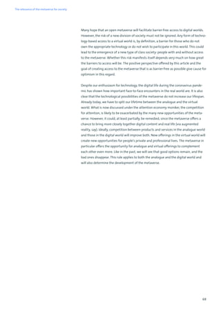 68
Many hope that an open metaverse will facilitate barrier-free access to digital worlds.
However, the risk of a new division of society must not be ignored. Any form of techno-
logy-based access to a virtual world is, by definition, a barrier for those who do not
own the appropriate technology or do not wish to participate in this world. This could
lead to the emergence of a new type of class society: people with and without access
to the metaverse. Whether this risk manifests itself depends very much on how great
the barriers to access will be. The positive perspective offered by this article and the
goal of creating access to the metaverse that is as barrier-free as possible give cause for
optimism in this regard.
Despite our enthusiasm for technology, the digital life during the coronavirus pande-
mic has shown how important face-to-face encounters in the real world are. It is also
clear that the technological possibilities of the metaverse do not increase our lifespan.
Already today, we have to split our lifetime between the analogue and the virtual
world. What is now discussed under the attention economy moniker, the competition
for attention, is likely to be exacerbated by the many new opportunities of the meta-
verse. However, it could, at least partially, be remedied, since the metaverse offers a
chance to bring more closely together digital content and real life (via augmented
reality, say). Ideally, competition between products and services in the analogue world
and those in the digital world will improve both. New offerings in the virtual world will
create new opportunities for people’s private and professional lives. The metaverse in
particular offers the opportunity for analogue and virtual offerings to complement
each other even more. Like in the past, we will see that good options remain, and the
bad ones disappear. This rule applies to both the analogue and the digital world and
will also determine the development of the metaverse.
The relevance of the metaverse for society
 