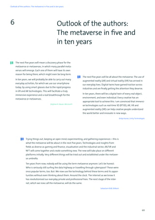 69
Outlook of the authors:
The metaverse in five and
in ten years
6
The next five years will mean a discovery phase for the
metaverse or metaverses, in which many parallel meta-
verses will emerge. Each one of them will have its own
reason for being there, which might even be long-term.
In ten years, we will probably be able to carry out many
everyday activities, for which we use our smartphone
today, by using smart glasses due to the rapid progress
in VR and AR technologies. This will facilitate a truly
immersive experience and a real breakthrough for the
metaverse or metaverses.
Stephan R. Bauer, Microsoft
The next five years will be all about the metaverse. The use of
augmented reality (AR) and virtual reality (VR) has arrived in
our everyday lives. Digital twins have gained traction across
industries and are finally getting the attention they deserve.
In ten years, there will be a digital twin of every real object,
environment, and even individual. Every creative has an
appropriate tool to achieve this. I am convinced that immersi-
ve technologies such as real-time 3D (RT3D), AR, VR and
augmented reality (XR) can help creative people understand
the world better and innovate in new ways.
Antje Kunze, Unity Technologies
Trying things out, keeping an open mind, experimenting, and gathering experiences – this is
what the metaverse will be about in the next five years. Technologies and insights from
fields as diverse as gaming and finance, visualisation and the industrial sector, AR/VR and
NFT will come together and create something new. The new will take place on different
platforms initially. Very different things will be tried out and established under the metaver-
se umbrella.
Ten years from now, nobody will be using the term metaverse anymore. Let’s be honest:
Who is seriously still surfing the data highway or travelling through cyberspace? These were
once popular terms, too. But: We now use the technology behind these terms and its oppor-
tunities without even thinking about them. Around the clock. The internet as we know it
has revolutionised our everyday private and professional lives. The next stage of the inter-
net, which we now call the metaverse, will do the same.
Sebastian Klöß, Bitkom
Outlook of the authors: The metaverse in five and in ten years
 
