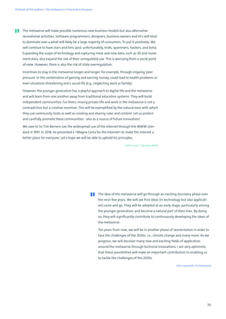 70
The idea of the metaverse will go through an exciting discovery phase over
the next five years. We will see first ideas (in technology but also applicati-
on) come and go. They will be adopted at an early stage, particularly among
the younger generation, and become a natural part of their lives. By doing
so, they will significantly contribute to continuously developing the ideas of
the metaverse.
Ten years from now, we will be in another phase of reorientation in order to
face the challenges of the 2030s, i.e., climate change and many more. As we
progress, we will discover many new and exciting fields of application
around the metaverse through technical innovations. I am very optimistic
that these possibilities will make an important contribution to enabling us
to tackle the challenges of the 2030s.
Kim Lauenroth, FH Dortmund
The metaverse will make possible numerous new business models but also alternative
recreational activities. Software programmers, designers, business owners and VCs will tend
to dominate over a what will likely be a large majority of consumers. To put it positively: We
will continue to have stars and fans (and, unfortunately, trolls, spammers, hackers, and bots).
Expanding the scope of technology and capturing more and new data, such as 3D and move-
ment data, also expand the risk of their unregulated use. This is worrying from a social point
of view. However, there is also the risk of state overregulation.
Incentives to stay in the metaverse longer and longer, for example, through ongoing 'peer
pressure' or the combination of gaming and earning money, could lead to health problems or
even situations threatening one’s social life (e.g., neglecting work or family).
However, the younger generation has a playful approach to digital life and the metaverse
and will learn from one another away from traditional education systems. They will build
independent communities. For them, mixing private life and work in the metaverse is not a
contradiction but a creative incentive. This will be exemplified by the natural ease with which
they use community tools as well as creating and sharing rules and content. Let us protect
and carefully promote these communities - also as a source of future innovation!
We owe to Sir Tim Berners-Lee the widespread use of the internet through the WWW stan-
dard in 1991. In 2018, he presented a »Magna Carta for the Internet« to make the internet a
better place for everyone. Let's hope we will be able to uphold his principles.
Olaf Garves, T-Systems MMS
Outlook of the authors: The metaverse in five and in ten years
 