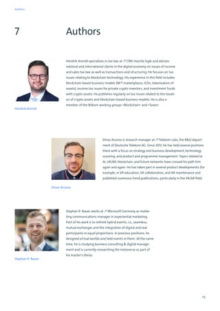 73
Authors
7
Hendrik Arendt specialises in tax law at ↗ CMS Hasche Sigle and advises
national and international clients in the digital economy on issues of income
and sales tax law as well as transactions and structuring. He focuses on tax
issues relating to blockchain technology. His experience in this field includes
blockchain-based business models (NFT marketplaces, ICOs, tokenisation of
assets), income tax issues for private crypto investors, and investment funds
with crypto assets. He publishes regularly on tax issues related to the taxati-
on of crypto assets and blockchain-based business models. He is also a
member of the Bitkom working groups »Blockchain« and »Taxes«
Hendrik Arendt
Elmar Arunov is research manager at ↗ Telekom Labs, the RD depart-
ment of Deutsche Telekom AG. Since 2012, he has held several positions
there with a focus on strategy and business development, technology
scouting, and product and programme management. Topics related to
AI, VR/AR, blockchain, and future networks have crossed his path him
again and again. He has taken part in several product developments (for
example, in VR education, VR collaboration, and AR maintenance and
published numerous trend publications, particularly in the VR/AR field.
Elmar Arunov
Stephan R. Bauer
Stephan R. Bauer works at ↗ Microsoft Germany as marke-
ting communications manager in experiential marketing.
Part of his work is to rethink hybrid events, i.e., seamless,
mutual exchanges and the integration of digital and real
participants in equal proportions. In previous positions, he
designed virtual worlds and held events in them. At the same
time, he is studying business consulting  digital manage-
ment and is currently researching the metaverse as part of
his master’s thesis.
Authors
 