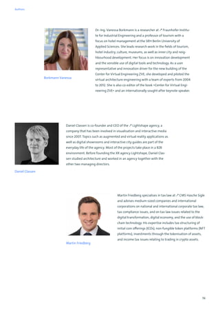 74
Borkmann Vanessa
Dr.-Ing. Vanessa Borkmann is a researcher at ↗ Fraunhofer Institu-
te for Industrial Engineering and a professor of tourism with a
focus on hotel management at the SRH Berlin University of
Applied Sciences. She leads research work in the fields of tourism,
hotel industry, culture, museums, as well as inner city and neig-
hbourhood development. Her focus is on innovation development
and the sensible use of digital tools and technology. As a user
representative and innovation driver for the new building of the
Center for Virtual Engineering ZVE, she developed and piloted the
virtual architecture engineering with a team of experts from 2004
to 2012. She is also co-editor of the book »Center for Virtual Engi-
neering ZVE« and an internationally sought-after keynote speaker.
Daniel Classen is co-founder and CEO of the ↗ Lightshape agency, a
company that has been involved in visualisation and interactive media
since 2007. Topics such as augmented and virtual reality applications as
well as digital showrooms and interactive city guides are part of the
everyday life of the agency. Most of the projects take place in a B2B
environment. Before founding the XR agency Lightshape, Daniel Clas-
sen studied architecture and worked in an agency together with the
other two managing directors.
Daniel Classen
Martin Friedberg specialises in tax law at ↗ CMS Hasche Sigle
and advises medium-sized companies and international
corporations on national and international corporate tax law,
tax compliance issues, and on tax law issues related to the
digital transformation, digital economy, and the use of block-
chain technology. His expertise includes tax structuring of
initial coin offerings (ICOs), non-fungible token platforms (NFT
platforms), investments through the tokenisation of assets,
and income tax issues relating to trading in crypto assets.
Martin Friedberg
Authors
 