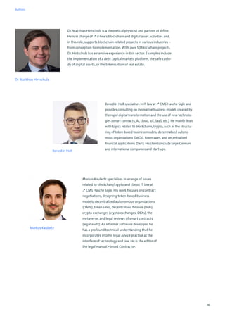 76
Dr. Matthias Hirtschulz
Dr. Matthias Hirtschulz is a theoretical physicist and partner at d-fine.
He is in charge of ↗ d-fine's blockchain and digital asset activities and,
in this role, supports blockchain-related projects in various industries –
from conception to implementation. With over 50 blockchain projects,
Dr. Hirtschulz has extensive experience in this sector. Examples include
the implementation of a debt capital markets platform, the safe custo-
dy of digital assets, or the tokenisation of real estate.
Benedikt Holl
Benedikt Holl specialises in IT law at ↗ CMS Hasche Sigle and
provides consulting on innovative business models created by
the rapid digital transformation and the use of new technolo-
gies (smart contracts, AI, cloud, IoT, SaaS, etc.). He mainly deals
with topics related to blockchains/crypto, such as the structu-
ring of token-based business models, decentralised autono-
mous organizations (DAOs), token sales, and decentralised
financial applications (DeFi). His clients include large German
and international companies and start-ups.
Markus Kaulartz specialises in a range of issues
related to blockchain/crypto and classic IT law at
↗ CMS Hasche Sigle. His work focuses on contract
negotiations, designing token-based business
models, decentralized autonomous organizations
(DAOs), token sales, decentralised finance (DeFi),
crypto exchanges (crypto exchanges, DEXs), the
metaverse, and legal reviews of smart contracts
(legal audit). As a former software developer, he
has a profound technical understanding that he
incorporates into his legal advice practice at the
interface of technology and law. He is the editor of
the legal manual »Smart Contracts«.
Markus Kaulartz
Authors
 