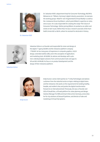 77
Dr. Sebastian Klöß
Dr. Sebastian Klöß is department head for Consumer Technology, AR/VR 
Metaverse at ↗ Bitkom, Germany’s digital industry association. He oversees
the working groups »NewTV« and »Augmented  Virtual Reality« as well as
the »metaverse forum by bitkom«, which pools Bitkom’s expertise on meta-
verse issues. He is also responsible for creating the study »The Future of
Consumer Technology«. Before joining Bitkom, he worked as an editor and
wrote on tech issues. Before that, he was a research associate at the Hum-
boldt-Universität zu Berlin, where he received his doctorate in history.
Antje Kunze is senior client partner at ↗ Unity Technologies and advises
customers from the industrial sector on topics relating to digital twins
and the metaverse. She works on the requirements for building healthy,
liveable, and resilient cities and pushes the digital transformation
forward at an international level. Previously, she was co-founder and
CEO of CloudCities, a 3D web platform for urban planning and design,
Solution Manager for BIM and Smart Cities at Esri Germany, senior direc-
tor for city solutions at Dassault Systèmes, and director of sales and
marketing at Virtual City Systems.
Antje Kunze
Sebastian Kühne is co-founder and responsible for vision and design at
the digital ↗ agency BLANX and the metaverse platform company
↗ RAUM. He has many years of experience in computer graphics, UX/UI
design, extended realities (XR), and in the conception of applications
and marketing tools. At BLANX, he advises and develops with custo-
mers individual digital solutions from communication tools and apps to
VR and AR. At RAUM, his focus is on product development and the
design of their metaverse platform.
Sebastian Kühne
Authors
 